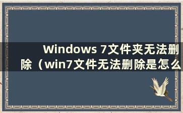 Windows 7文件夹无法删除（win7文件无法删除是怎么回事）